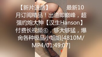 【新片速遞】⚫️⚫️最新10月订阅精品！出道即巅峰，超强约炮大神【汉生Hanson】付费长视频⑥，够大够猛，爆肏各种极品小姐姐[4810M/MP4/01:49:07]