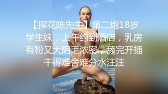 【探花陈先生】第二炮18岁学生妹，上午约到酒店，乳房有粉又大阴毛浓密，舔完开插干得难舍难分水汪汪