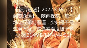 【新片速遞】2022.3.19，【阅览众逼】，陕西探花，每一场让兄弟们看逼，少妇是不是生意不好，这逼看着没被干多少次[214MB/MP4/44:51]