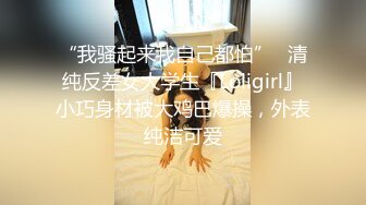 “我骚起来我自己都怕”✅清纯反差女大学生『Loligirl』小巧身材被大鸡巴爆操，外表纯洁可爱