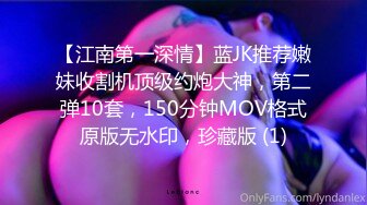 【江南第一深情】蓝JK推荐嫩妹收割机顶级约炮大神，第二弹10套，150分钟MOV格式原版无水印，珍藏版 (1)