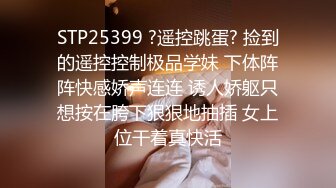 STP25399 ?遥控跳蛋? 捡到的遥控控制极品学妹 下体阵阵快感娇声连连 诱人娇躯只想按在胯下狠狠地抽插 女上位干着真快活