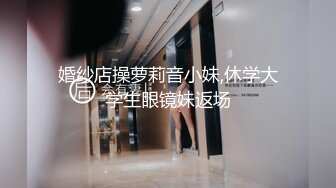 婚纱店操萝莉音小妹,休学大学生眼镜妹返场