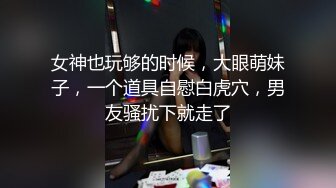 女神也玩够的时候，大眼萌妹子，一个道具自慰白虎穴，男友骚扰下就走了