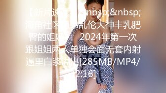 【新片速遞】&nbsp;&nbsp;海角社区姐弟乱伦大神丰乳肥臀的姐姐❤️ 2024年第一次跟姐姐两人单独会面无套内射逼里白浆溢出[285MB/MP4/32:16]