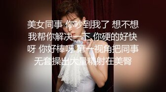 美女同事 你吵到我了 想不想我帮你解决一下 你硬的好快呀 你好棒呀 第一视角把同事无套操出大量精射在美臀