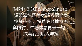 [MP4/ 2.5G]&nbsp;&nbsp; 短发清纯系美女3P双男全身纹身小哥， 按着双腿抽插无套内射，中场休息再来一炮，扶着屁股后入爆插