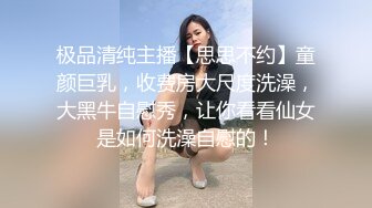 极品清纯主播【思思不约】童颜巨乳，收费房大尺度洗澡，大黑牛自慰秀，让你看看仙女是如何洗澡自慰的！