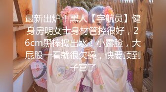 最新出炉！黑人【宇航员】健身房明女士身材管控很好，26cm黑棒捣出水！小露脸，大屁股一看就很欠操，快要顶到子宫了