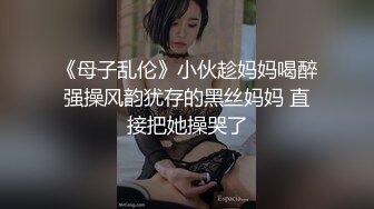 《母子乱伦》小伙趁妈妈喝醉强操风韵犹存的黑丝妈妈 直接把她操哭了