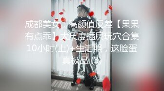 成都美女，高颜值反差【果果有点乖】大尺度插屄玩穴合集10小时(上)+生活照，这脸蛋真极品 (3)