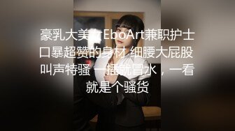 豪乳大美女EboArt兼职护士口暴超赞的身材 细腰大屁股 叫声特骚 一插就冒水，一看就是个骚货