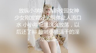 ✿放纵小学妹✿清新校园女神 少女刚发育好的胴体让人流口水 小小年纪就这么放荡，以后还了得 超嫩小骚逼干的淫水泛滥