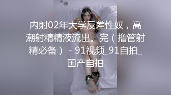 内射02年大学反差性奴，高潮射精精液流出。完（撸管射精必备） - 91视频_91自拍_国产自拍