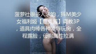 菠萝社很多人求的，抖M美少女福利姬【夏美酱】调教3P，道具肉棒各种凌辱玩肏，全程露脸，母狗属性拉满