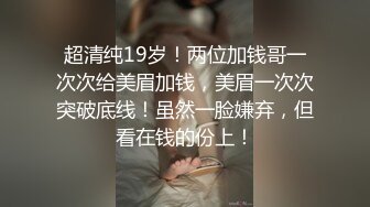 超清纯19岁！两位加钱哥一次次给美眉加钱，美眉一次次突破底线！虽然一脸嫌弃，但看在钱的份上！