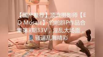 【国产推荐】顶流摄影师【ED Mosaic】 约啪群P作品合集第3期33V，淫乱大场面，骚逼乱舞精彩