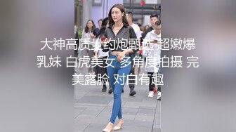 大神高质量约炮甄选 超嫩爆乳妹 白虎美女 多角度拍摄 完美露脸 对白有趣