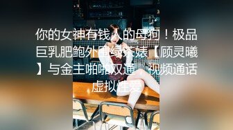 你的女神有钱人的母狗！极品巨乳肥鲍外围绿茶婊【顾灵曦】与金主啪啪双通，视频通话虚拟性爱