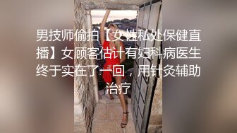 男技师偷拍【女性私处保健直播】女顾客估计有妇科病医生终于实在了一回，用针灸辅助治疗