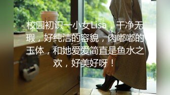 校园初识一小女Lisa，干净无瑕，好纯洁的容貌，肉嘟嘟的玉体，和她爱爱简直是鱼水之欢，好美好呀！