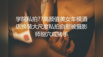 学院私拍??高颜值美女车模酒店换装大尺度私拍自慰被摄影师掰穴咸猪手