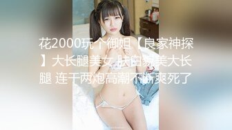 花2000玩个御姐【良家神探】大长腿美女 肤白貌美大长腿 连干两炮高潮不断爽死了