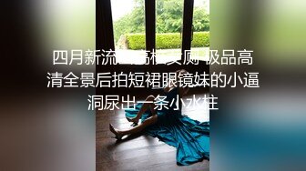 四月新流出高校女厕 极品高清全景后拍短裙眼镜妹的小逼洞尿出一条小水柱