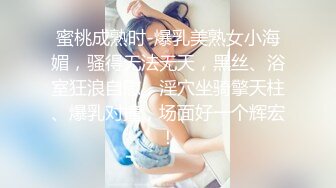 蜜桃成熟时-爆乳美熟女小海媚，骚得无法无天，黑丝、浴室狂浪自慰，淫穴坐骑擎天柱、爆乳对撞，场面好一个辉宏！