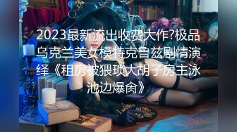 2023最新流出收费大作?极品乌克兰美女模特克鲁兹剧情演绎《租房被猥琐大胡子房主泳池边爆肏》