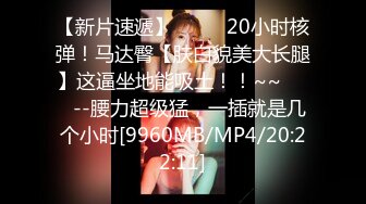 【新片速遞】 ✨✨✨ 20小时核弹！马达臀【肤白貌美大长腿】这逼坐地能吸土！！~~✨✨✨--腰力超级猛，一插就是几个小时[9960MB/MP4/20:22:11]