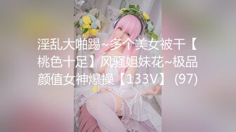 淫乱大啪踢~多个美女被干【桃色十足】风骚姐妹花~极品颜值女神爆操【133V】 (97)