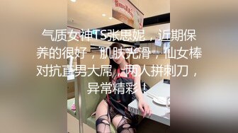 气质女神TS张思妮，近期保养的很好，肌肤光滑，仙女棒对抗直男大屌，两人拼刺刀，异常精彩！