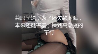 兼职学妹，为了还欠款下海，本来还挺害羞，操到高潮骚的不行