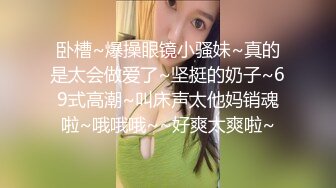 卧槽~爆操眼镜小骚妹~真的是太会做爱了~坚挺的奶子~69式高潮~叫床声太他妈销魂啦~哦哦哦~~好爽太爽啦~