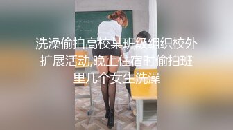 洗澡偷拍高校某班级组织校外扩展活动,晚上住宿时偷拍班里几个女生洗澡