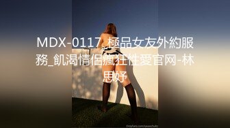 MDX-0117_極品女友外約服務_飢渴情侶瘋狂性愛官网-林思妤