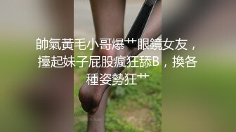 帥氣黃毛小哥爆艹眼鏡女友，擡起妹子屁股瘋狂舔B，換各種姿勢狂艹