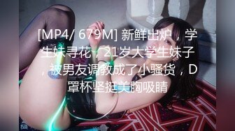 [MP4/ 679M] 新鲜出炉，学生妹寻花，21岁大学生妹子，被男友调教成了小骚货，D罩杯坚挺美胸吸睛