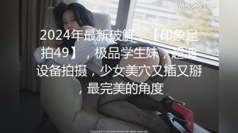 2024年最新破解，【印象足拍49】，极品学生妹，超清设备拍摄，少女美穴又插又掰，最完美的角度