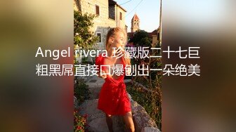 Angel rivera 珍藏版二十七巨粗黑屌直接口爆刨出一朵绝美